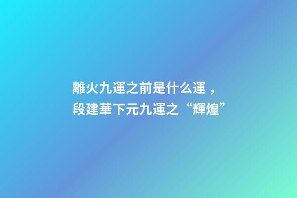 離火九運之前是什么運，段建華下元九運之“輝煌”